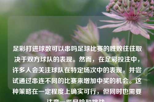 足彩打进球数可以串吗足球比赛的胜败往往取决于双方球队的表现。然而，在足彩投注中，许多人会关注球队在特定场次中的表现，并尝试通过串连不同的比赛来增加中奖的机会。这种策略在一定程度上确实可行，但同时也需要注意一些风险和挑战。