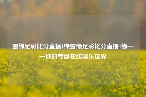 雪缘足彩比分直播1缘雪缘足彩比分直播1缘——你的专属在线娱乐世界